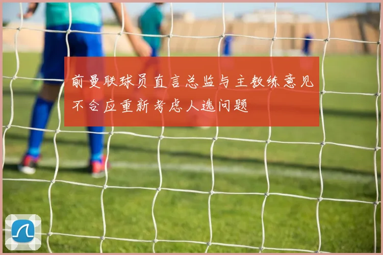 前曼联球员直言总监与主教练意见不合应重新考虑人选问题