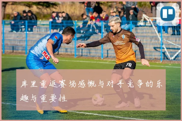 库里重返赛场感慨与对手竞争的乐趣与重要性