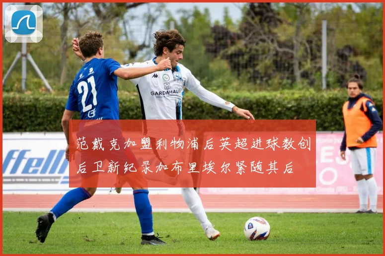 范戴克加盟利物浦后英超进球数创后卫新纪录加布里埃尔紧随其后