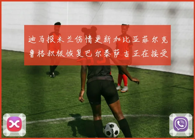 迪马报米兰伤情更新加比亚菲尔克鲁格积极恢复巴尔泰萨吉正在接受评估
