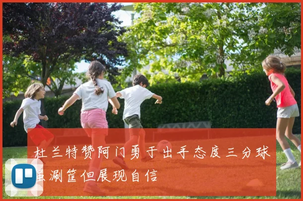 杜兰特赞阿门勇于出手态度三分球虽涮筐但展现自信