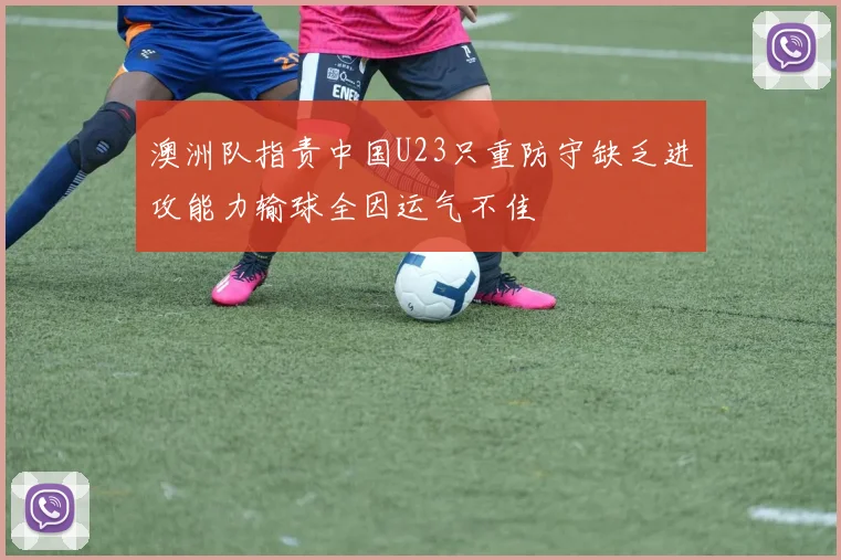 澳洲队指责中国U23只重防守缺乏进攻能力输球全因运气不佳