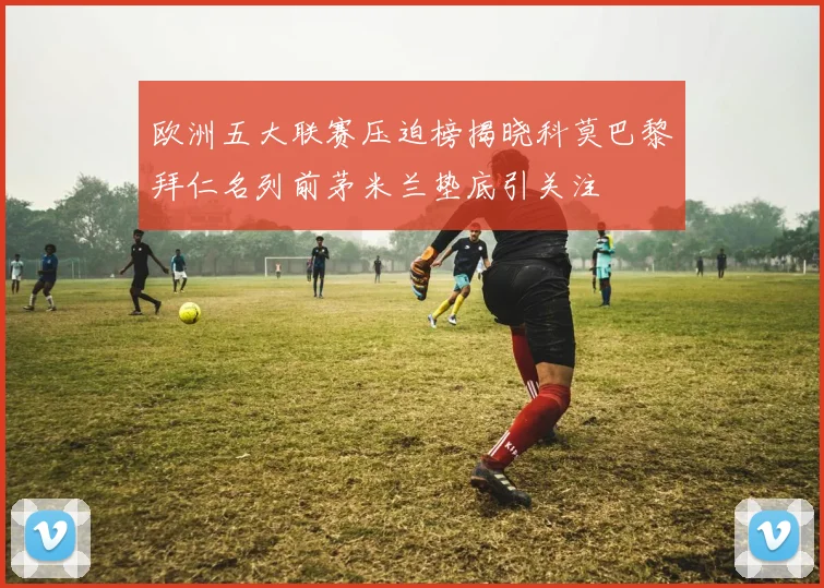 欧洲五大联赛压迫榜揭晓科莫巴黎拜仁名列前茅米兰垫底引关注