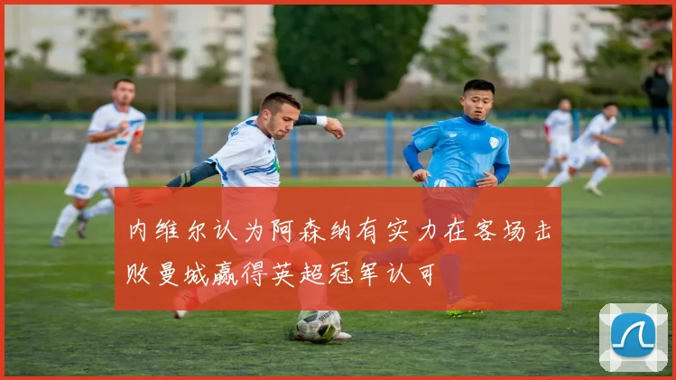 内维尔认为阿森纳有实力在客场击败曼城赢得英超冠军认可