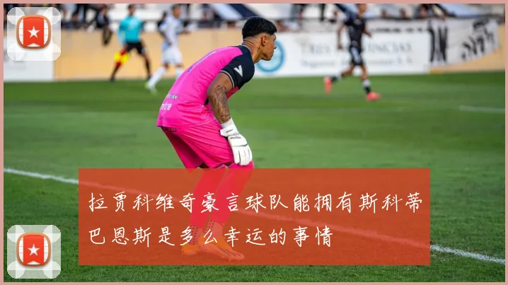 拉贾科维奇豪言球队能拥有斯科蒂巴恩斯是多么幸运的事情