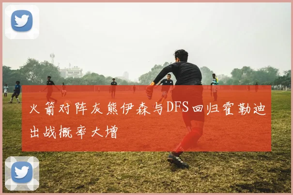 火箭对阵灰熊伊森与DFS回归霍勒迪出战概率大增