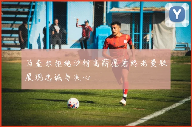 马奎尔拒绝沙特高薪愿意终老曼联展现忠诚与决心
