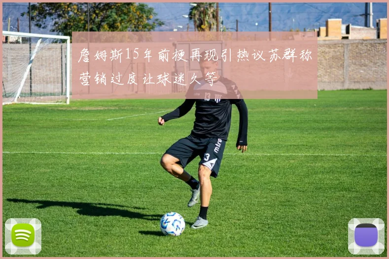 詹姆斯15年前梗再现引热议苏群称营销过度让球迷久等
