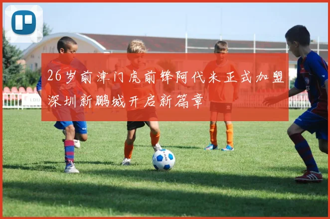 26岁前津门虎前锋阿代米正式加盟深圳新鹏城开启新篇章