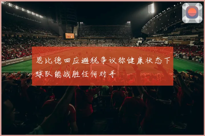 恩比德回应避税争议称健康状态下球队能战胜任何对手