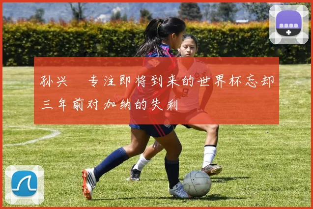 孙兴慜专注即将到来的世界杯忘却三年前对加纳的失利