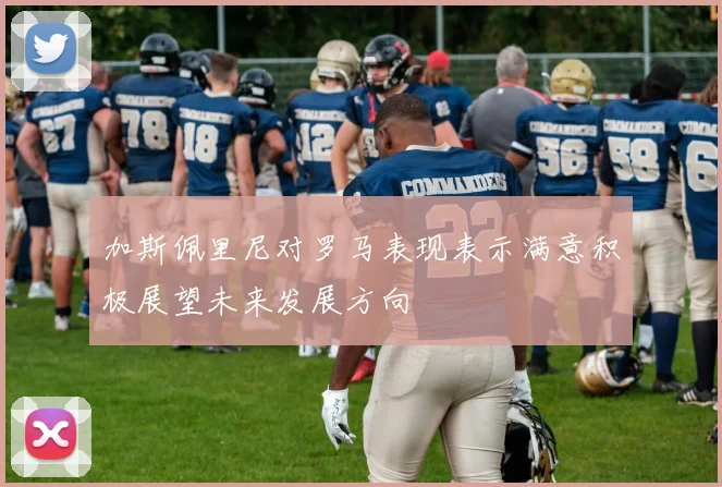 加斯佩里尼对罗马表现表示满意积极展望未来发展方向