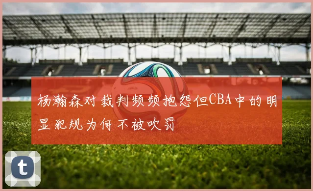 杨瀚森对裁判频频抱怨但CBA中的明显犯规为何不被吹罚