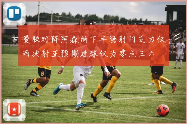 曼联对阵阿森纳下半场射门乏力仅两次射正预期进球仅为零点三六