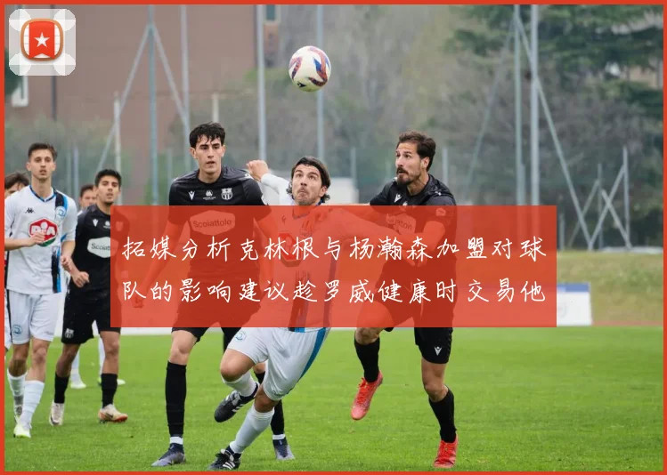拓媒分析克林根与杨瀚森加盟对球队的影响建议趁罗威健康时交易他