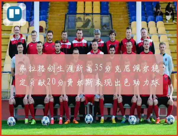 弗拉格创生涯新高35分克尼佩尔稳定贡献20分费尔斯表现出色助力球队