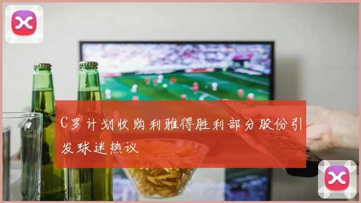C罗计划收购利雅得胜利部分股份引发球迷热议
