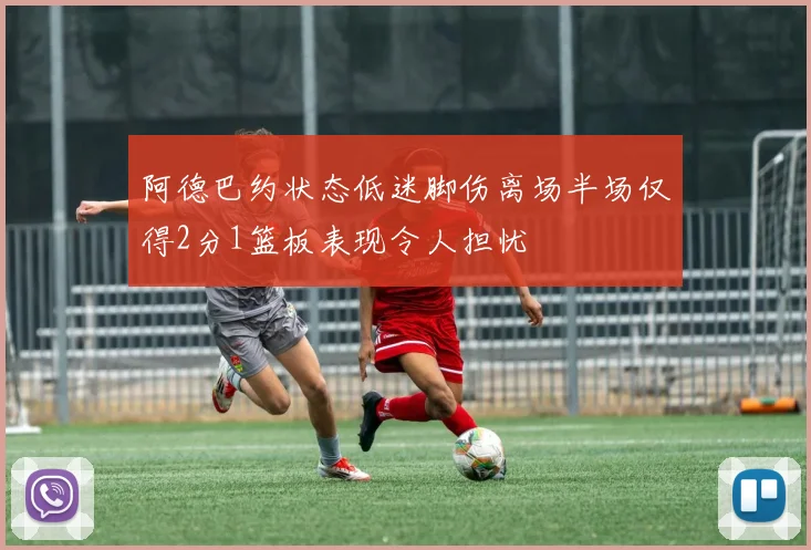阿德巴约状态低迷脚伤离场半场仅得2分1篮板表现令人担忧