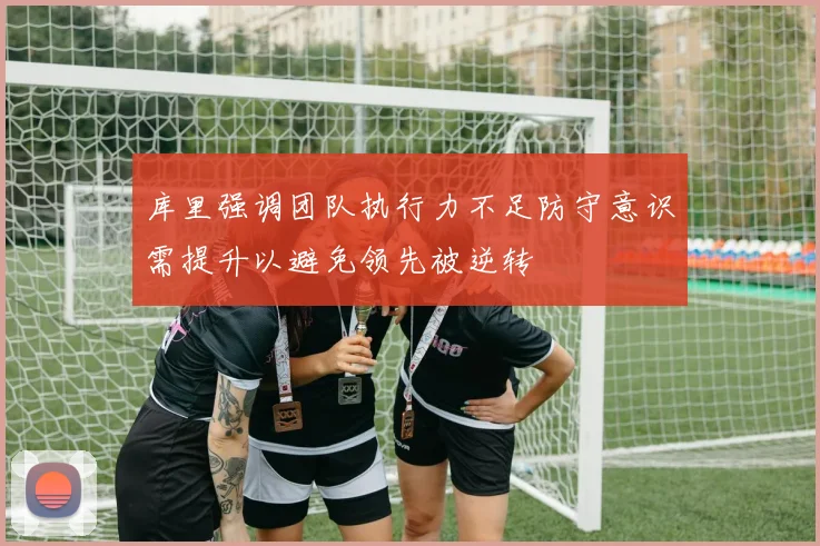 库里强调团队执行力不足防守意识需提升以避免领先被逆转