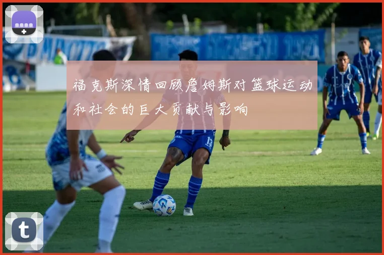 福克斯深情回顾詹姆斯对篮球运动和社会的巨大贡献与影响