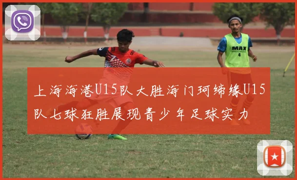 上海海港U15队大胜海门珂缔缘U15队七球狂胜展现青少年足球实力