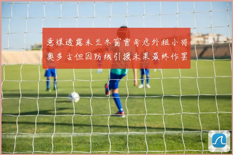 意媒透露米兰冬窗曾考虑外租小将奥多古但因防线引援未果最终作罢