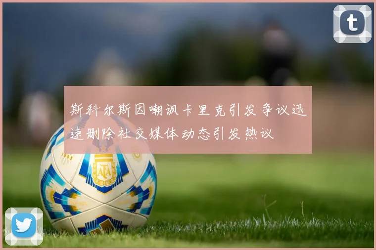 斯科尔斯因嘲讽卡里克引发争议迅速删除社交媒体动态引发热议