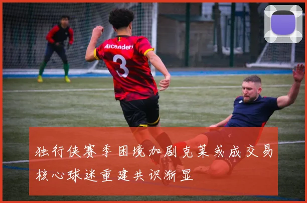独行侠赛季困境加剧克莱或成交易核心球迷重建共识渐显