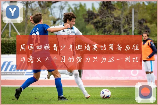 周通回顾青少年邀请赛的筹备历程与意义六个月的努力只为这一刻的精彩