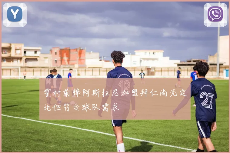 霍村前锋阿斯拉尼加盟拜仁尚无定论但符合球队需求