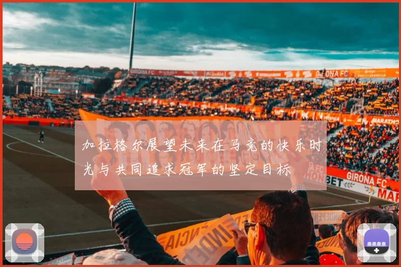 加拉格尔展望未来在马竞的快乐时光与共同追求冠军的坚定目标