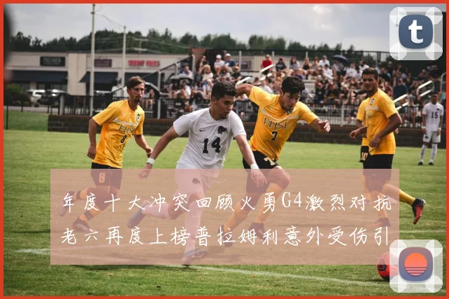 年度十大冲突回顾火勇G4激烈对抗老六再度上榜普拉姆利意外受伤引关注