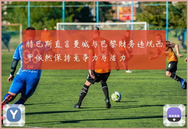 特巴斯直言曼城与巴黎财务违规西甲依然保持竞争力与活力