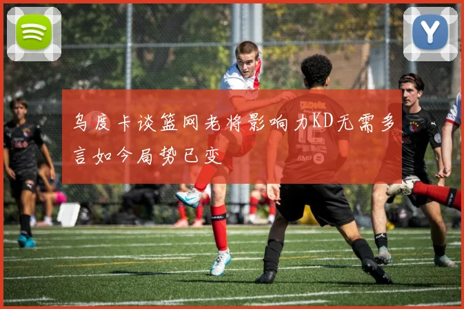 乌度卡谈篮网老将影响力KD无需多言如今局势已变