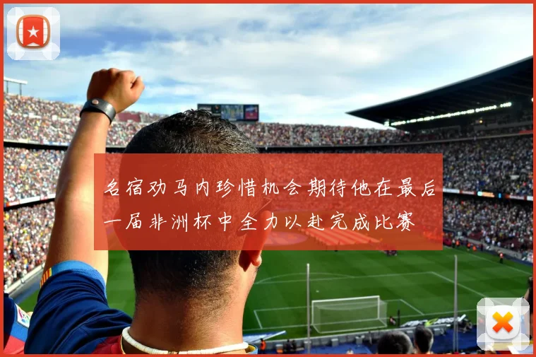 名宿劝马内珍惜机会期待他在最后一届非洲杯中全力以赴完成比赛