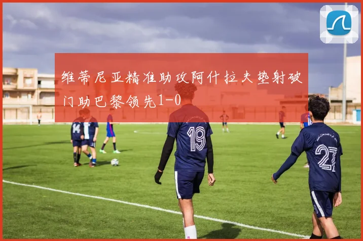 维蒂尼亚精准助攻阿什拉夫垫射破门助巴黎领先1-0