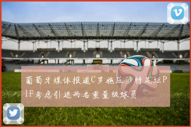 葡萄牙媒体报道C罗施压沙特足坛PIF考虑引进两名重量级球员