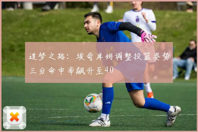 追梦之路：埃奇库姆调整投篮姿势三分命中率飙升至40