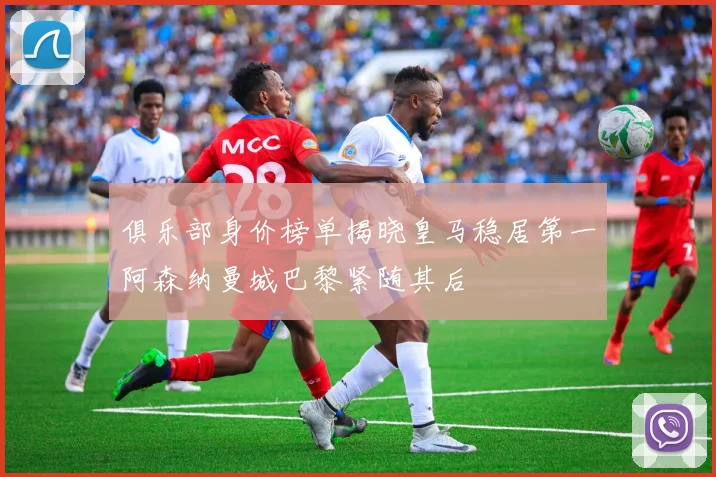 俱乐部身价榜单揭晓皇马稳居第一阿森纳曼城巴黎紧随其后