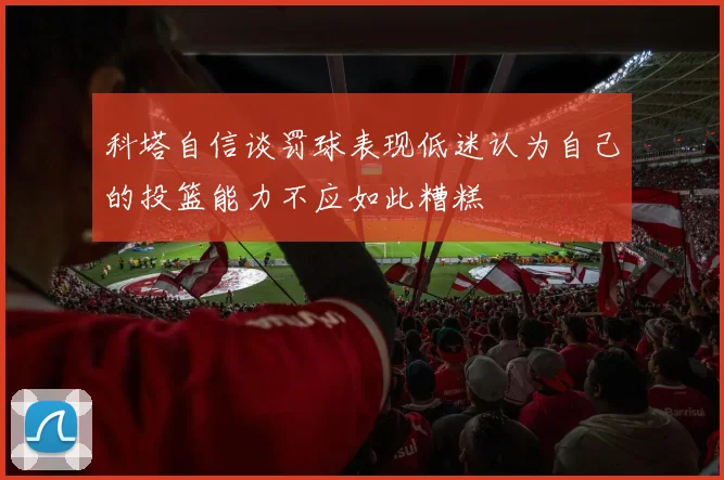 科塔自信谈罚球表现低迷认为自己的投篮能力不应如此糟糕