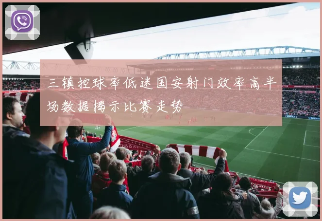 三镇控球率低迷国安射门效率高半场数据揭示比赛走势