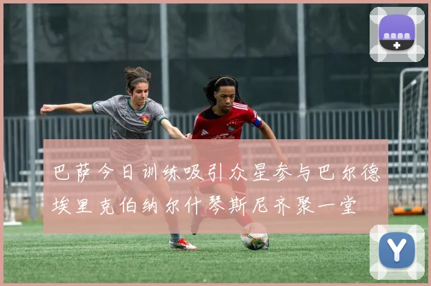 巴萨今日训练吸引众星参与巴尔德埃里克伯纳尔什琴斯尼齐聚一堂
