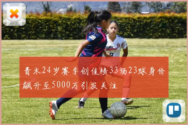 青木24岁赛季创佳绩33场23球身价飙升至5000万引发关注