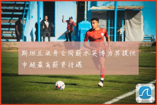 斯坦丘放弃合同薪水英博为其提供中超最高薪资待遇