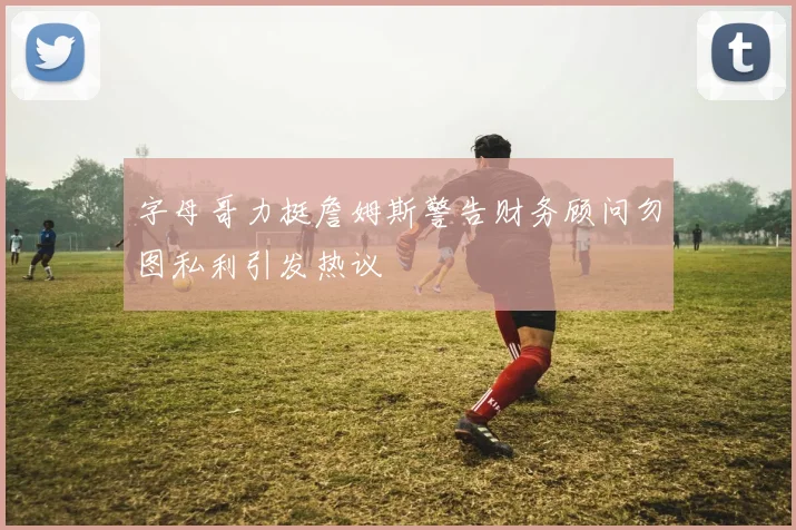 字母哥力挺詹姆斯警告财务顾问勿图私利引发热议