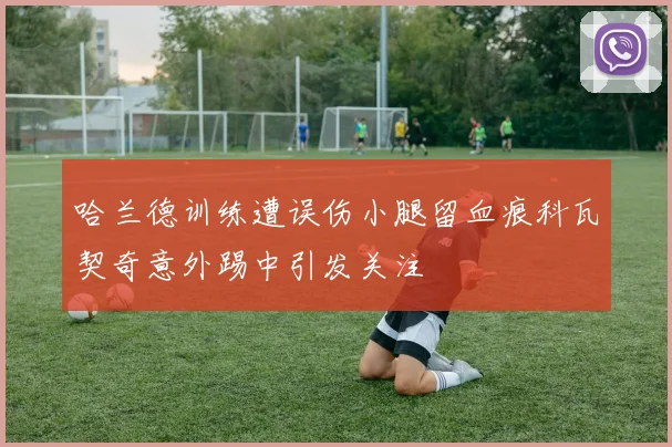 哈兰德训练遭误伤小腿留血痕科瓦契奇意外踢中引发关注