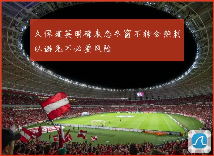 久保建英明确表态冬窗不转会热刺以避免不必要风险