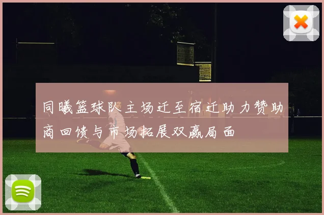 同曦篮球队主场迁至宿迁助力赞助商回馈与市场拓展双赢局面
