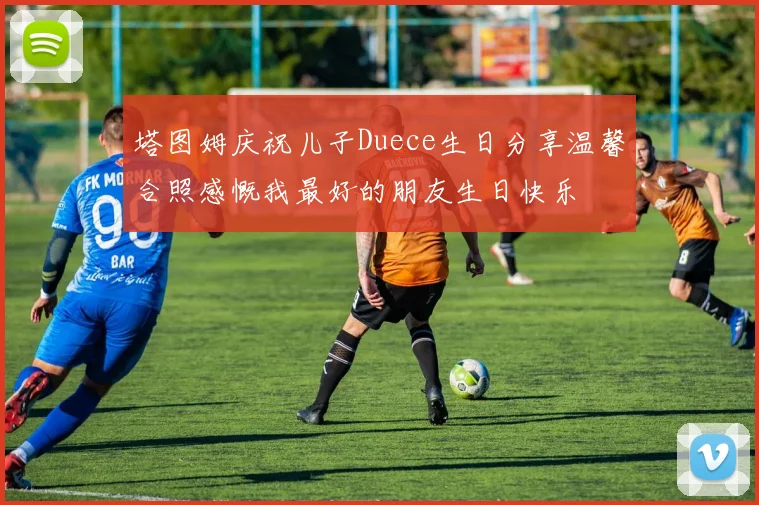 塔图姆庆祝儿子Duece生日分享温馨合照感慨我最好的朋友生日快乐