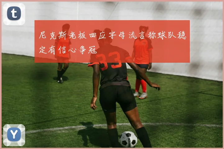 尼克斯老板回应字母流言称球队稳定有信心争冠